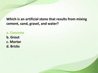 Which is an artificial stone that results from mixing
cement, sand, gravel, and water?
a. Concrete
b. Grout
c. Mortar
d. Bricks
 