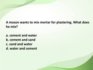 A mason wants to mix mortar for plastering. What does
he mix?
a. cement and water
b. cement and sand
c. sand and water
d. water and cement
 