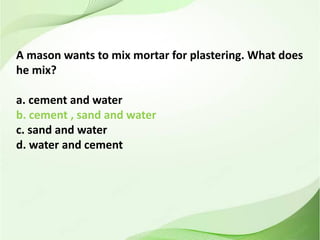 A mason wants to mix mortar for plastering. What does
he mix?
a. cement and water
b. cement , sand and water
c. sand and water
d. water and cement
 