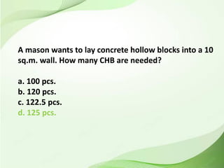 A mason wants to lay concrete hollow blocks into a 10
sq.m. wall. How many CHB are needed?
a. 100 pcs.
b. 120 pcs.
c. 122.5 pcs.
d. 125 pcs.
 