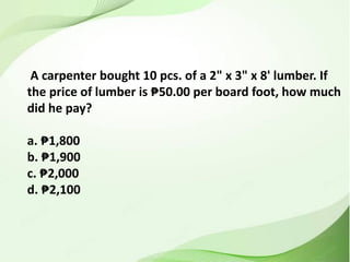 A carpenter bought 10 pcs. of a 2" x 3" x 8' lumber. If
the price of lumber is ₱50.00 per board foot, how much
did he pay?
a. ₱1,800
b. ₱1,900
c. ₱2,000
d. ₱2,100
 