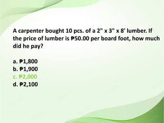 A carpenter bought 10 pcs. of a 2" x 3" x 8' lumber. If
the price of lumber is ₱50.00 per board foot, how much
did he pay?
a. ₱1,800
b. ₱1,900
c. ₱2,000
d. ₱2,100
 