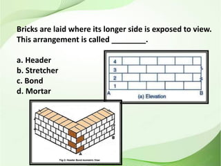 Bricks are laid where its longer side is exposed to view.
This arrangement is called ________.
a. Header
b. Stretcher
c. Bond
d. Mortar
 
