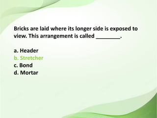 Bricks are laid where its longer side is exposed to
view. This arrangement is called ________.
a. Header
b. Stretcher
c. Bond
d. Mortar
 