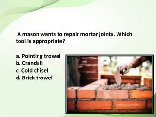 A mason wants to repair mortar joints. Which
tool is appropriate?
a. Pointing trowel
b. Crandall
c. Cold chisel
d. Brick trowel
 