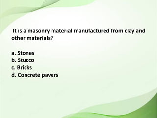 It is a masonry material manufactured from clay and
other materials?
a. Stones
b. Stucco
c. Bricks
d. Concrete pavers
 