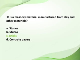 It is a masonry material manufactured from clay and
other materials?
a. Stones
b. Stucco
c. Bricks
d. Concrete pavers
 