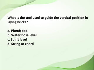 What is the tool used to guide the vertical position in
laying bricks?
a. Plumb bob
b. Water hose level
c. Spirit level
d. String or chord
 