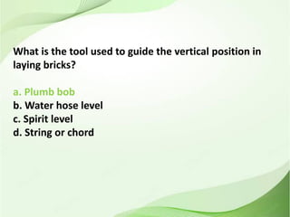 What is the tool used to guide the vertical position in
laying bricks?
a. Plumb bob
b. Water hose level
c. Spirit level
d. String or chord
 