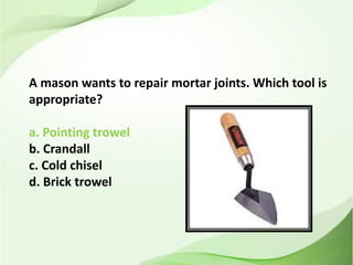 A mason wants to repair mortar joints. Which tool is
appropriate?
a. Pointing trowel
b. Crandall
c. Cold chisel
d. Brick trowel
 
