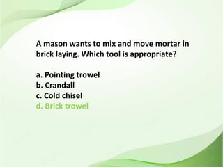 A mason wants to mix and move mortar in
brick laying. Which tool is appropriate?
a. Pointing trowel
b. Crandall
c. Cold chisel
d. Brick trowel
 