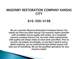 We are a premier Masonry Restoration Company Kansas City
stands out from any other Kansas City masonry repairs provider
with incredible service quality and variety. As a respected
masonry company Kansas City, we never make compromises
with quality and always make an extra work and effort. Prior to
any job, we prepare accordingly, so you don’t need to worry
about anything. Let our professional and skilled masons will
take care of everything. We are the qualified specialists for your
masonry needs!
MASONRY RESTORATION COMPANY KANSAS
CITY
816-500-4198
 