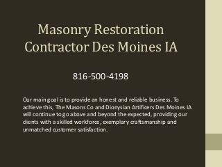 Masonry Restoration
Contractor Des Moines IA
Our main goal is to provide an honest and reliable business. To
achieve this, The Masons Co and Dionysian Artificers Des Moines IA
will continue to go above and beyond the expected, providing our
clients with a skilled workforce, exemplary craftsmanship and
unmatched customer satisfaction.
816-500-4198
 