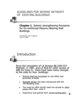 GUIDELINES FOR SEISMIC RETROFIT
OF EXISTING BUILDINGS


   Chapter 1. Seismic strengthening Provisions
   for Un-reinforced Masonry Bearing Wall
   Buildings.
   Presented by Doc X. Nghiem
   June 15, 2002




Introduction


Since the conception of LA Division 88 (ASD ELF
Method) in 1981, and LA RGA-87 (ASD version of
ABK for Zone 4), there have been many changes
to the code for new buildings:
  n    Seismic load has increased for soil effect and
       proximity of faults.
  n    Strength design has been introduced with the
       1977building code.
  n    The need for URM retrofit need has spread to other
       zones other than zone 4.
  n    Experience was gained from recent earthquakes .