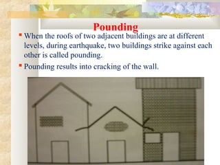 Pounding
 When the roofs of two adjacent buildings are at different
levels, during earthquake, two buildings strike against each
other is called pounding.
 Pounding results into cracking of the wall.
 