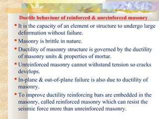 Ductile behaviour of reinforced & unreinforced masonry
 It is the capacity of an element or structure to undergo large
deformation without failure.
 Masonry is brittle in nature.
 Ductility of masonry structure is governed by the ductility
of masonry units & properties of mortar.
 Unreinforced masonry cannot withstand tension so cracks
develops.
 In-plane & out-of-plane failure is also due to ductility of
masonry.
 To improve ductility reinforcing bars are embedded in the
masonry, called reinforced masonry which can resist the
seismic force more than unreinforced masonry.
 
