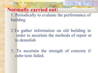 Normally carried out:
1. Periodically to evaluate the performance of
building
2.To gather information on old building in
order to ascertain the methods of repair or
to demolish
3. To ascertain the strength of concrete if
cube tests failed.
 