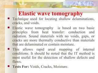 Elastic wave tomography
 Technique used for locating shallow delaminations,
cracks, and voids.
 Elastic wave tomography is based on two basic
principles from heat transfer: conduction and
radiation. Sound materials with no voids, gaps, or
cracks are more thermally conductive than materials
that are delaminated or contain moisture.
 This allows rapid areal mapping of internal
conditions. It should be noted that the IT method is
most useful for the detection of shallow defects and
flaws.
 Tests For: Voids, Cracks, Moisture.
 