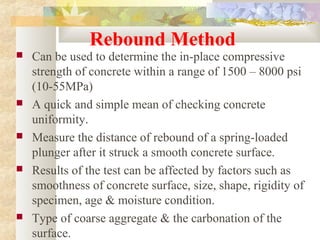 Rebound Method
 Can be used to determine the in-place compressive
strength of concrete within a range of 1500 – 8000 psi
(10-55MPa)
 A quick and simple mean of checking concrete
uniformity.
 Measure the distance of rebound of a spring-loaded
plunger after it struck a smooth concrete surface.
 Results of the test can be affected by factors such as
smoothness of concrete surface, size, shape, rigidity of
specimen, age & moisture condition.
 Type of coarse aggregate & the carbonation of the
surface.
 