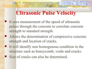 Ultrasonic Pulse Velocity
 It uses measurement of the speed of ultrasonic
pulses through the concrete to correlate concrete
strength to standard strength.
 Allows the determination of compressive concrete
strength and location of cracks.
 It will identify non homogenous condition in the
structure such as honeycomb, voids and cracks.
 Size of cracks can also be determined.
 