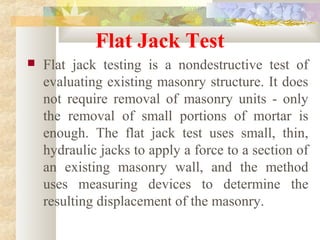 Flat Jack Test
 Flat jack testing is a nondestructive test of
evaluating existing masonry structure. It does
not require removal of masonry units - only
the removal of small portions of mortar is
enough. The flat jack test uses small, thin,
hydraulic jacks to apply a force to a section of
an existing masonry wall, and the method
uses measuring devices to determine the
resulting displacement of the masonry.
 
