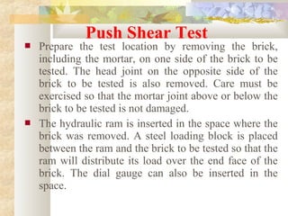  Prepare the test location by removing the brick,
including the mortar, on one side of the brick to be
tested. The head joint on the opposite side of the
brick to be tested is also removed. Care must be
exercised so that the mortar joint above or below the
brick to be tested is not damaged.
 The hydraulic ram is inserted in the space where the
brick was removed. A steel loading block is placed
between the ram and the brick to be tested so that the
ram will distribute its load over the end face of the
brick. The dial gauge can also be inserted in the
space.
Push Shear Test
 
