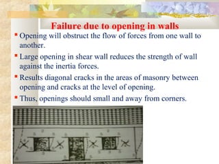 Failure due to opening in walls
 Opening will obstruct the flow of forces from one wall to
another.
 Large opening in shear wall reduces the strength of wall
against the inertia forces.
 Results diagonal cracks in the areas of masonry between
opening and cracks at the level of opening.
 Thus, openings should small and away from corners.
 