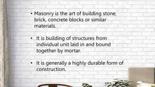 • Masonry is the art of building stone,
brick, concrete blocks or similar
materials.
• It is building of structures from
individual unit laid in and bound
together by mortar.
• It is generally a highly durable form of
construction.
 