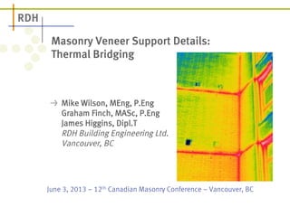 Masonry Veneer Support Details: 
Thermal Bridging 
! Mike Wilson, MEng, P.Eng 
Graham Finch, MASc, P.Eng 
James Higgins, Dipl.T 
RDH Building Engineering Ltd. 
Vancouver, BC 
June 3, 2013 – 12th Canadian Masonry Conference – Vancouver, BC 
 