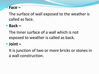  Face –
The surface of wall exposed to the weather is
called as face.
 Back –
The Inner surface of a wall which is not
exposed to weather is called as back.
 Joint –
It is junction of two or more bricks or stones in
a wall construction.
 