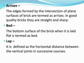  Arrises –
The edges formed by the intersection of plane
surfaces of brick are termed as arrises. In good
quality bricks they are straight and sharp.
 Bed –
The bottom surface of the brick when it is laid
flat is termed as bed.
 Lap –
It is defined as the horizontal distance between
the vertical joints in successive courses.
 