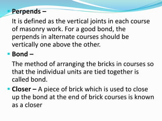  Perpends –
It is defined as the vertical joints in each course
of masonry work. For a good bond, the
perpends in alternate courses should be
vertically one above the other.
 Bond –
The method of arranging the bricks in courses so
that the individual units are tied together is
called bond.
 Closer – A piece of brick which is used to close
up the bond at the end of brick courses is known
as a closer
 