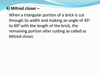 4) Mitred closer –
When a triangular portion of a brick is cut
through its width and making an angle of 45o
to 600 with the length of the brick, the
remaining portion after cutting as called as
Mitred closer.
 