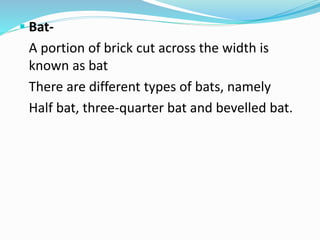  Bat-
A portion of brick cut across the width is
known as bat
There are different types of bats, namely
Half bat, three-quarter bat and bevelled bat.
 