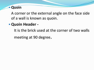  Quoin
A corner or the external angle on the face side
of a wall is known as quoin.
 Quoin Header -
It is the brick used at the corner of two walls
meeting at 90 degree.
 