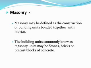  Masonry -
 Masonry may be defined as the construction
of building units bonded together with
mortar.
 The building units commonly know as
masonry units may be Stones, bricks or
precast blocks of concrete.
 