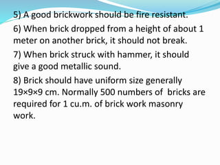 5) A good brickwork should be fire resistant.
6) When brick dropped from a height of about 1
meter on another brick, it should not break.
7) When brick struck with hammer, it should
give a good metallic sound.
8) Brick should have uniform size generally
19×9×9 cm. Normally 500 numbers of bricks are
required for 1 cu.m. of brick work masonry
work.
 