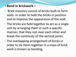 Bond in brickwork –
• Brick masonry consist of bricks built to form
walls. In order to hold the bricks in position
and to improve the appearance of the wall.
• The bricks are held together to act as a single
unit by arranging them in such a specific
manner, that they rest over each other and
break the continuity of the vertical joints.
• The overlapping arrangement of bricks in
order to tie them together in a mass of brick
work is known as bonding.
 