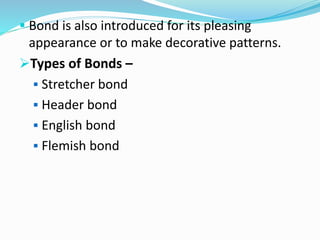  Bond is also introduced for its pleasing
appearance or to make decorative patterns.
Types of Bonds –
 Stretcher bond
 Header bond
 English bond
 Flemish bond
 