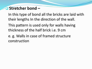  Stretcher bond –
In this type of bond all the bricks are laid with
their lengths In the direction of the wall.
This pattern is used only for walls having
thickness of the half brick i.e. 9 cm
e. g. Walls in case of framed structure
construction
 