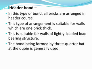 Header bond –
• In this type of bond, all bricks are arranged in
header course.
• This type of arrangement is suitable for walls
which are one brick thick.
• This is suitable for walls of lightly loaded load
bearing structure.
• The bond being formed by three-quarter bat
at the quoin is generally used.
 