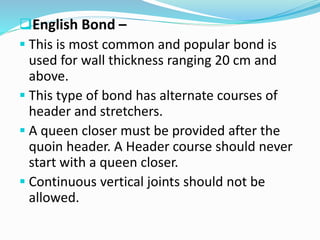 English Bond –
 This is most common and popular bond is
used for wall thickness ranging 20 cm and
above.
 This type of bond has alternate courses of
header and stretchers.
 A queen closer must be provided after the
quoin header. A Header course should never
start with a queen closer.
 Continuous vertical joints should not be
allowed.
 