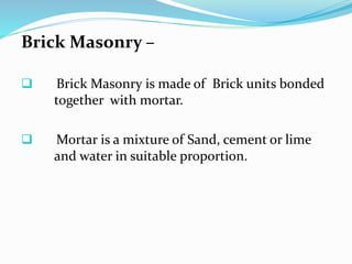 Brick Masonry –
 Brick Masonry is made of Brick units bonded
together with mortar.
 Mortar is a mixture of Sand, cement or lime
and water in suitable proportion.
 