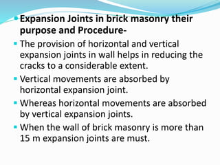 Expansion Joints in brick masonry their
purpose and Procedure-
 The provision of horizontal and vertical
expansion joints in wall helps in reducing the
cracks to a considerable extent.
 Vertical movements are absorbed by
horizontal expansion joint.
 Whereas horizontal movements are absorbed
by vertical expansion joints.
 When the wall of brick masonry is more than
15 m expansion joints are must.
 
