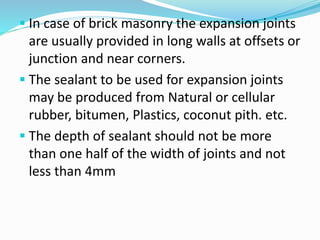  In case of brick masonry the expansion joints
are usually provided in long walls at offsets or
junction and near corners.
 The sealant to be used for expansion joints
may be produced from Natural or cellular
rubber, bitumen, Plastics, coconut pith. etc.
 The depth of sealant should not be more
than one half of the width of joints and not
less than 4mm
 