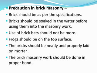 Precaution in brick masonry –
 Brick should be as per the specifications.
 Bricks should be soaked in the water before
using them into the masonry work.
 Use of brick bats should not be more.
 Frogs should be on the top surface.
 The bricks should be neatly and properly laid
on mortar.
 The brick masonry work should be done in
proper bond.
 