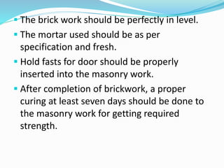  The brick work should be perfectly in level.
 The mortar used should be as per
specification and fresh.
 Hold fasts for door should be properly
inserted into the masonry work.
 After completion of brickwork, a proper
curing at least seven days should be done to
the masonry work for getting required
strength.
 