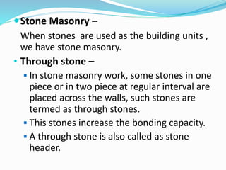 Stone Masonry –
When stones are used as the building units ,
we have stone masonry.
• Through stone –
 In stone masonry work, some stones in one
piece or in two piece at regular interval are
placed across the walls, such stones are
termed as through stones.
 This stones increase the bonding capacity.
 A through stone is also called as stone
header.
 