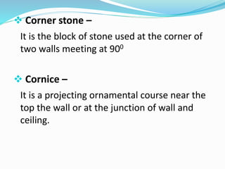  Corner stone –
It is the block of stone used at the corner of
two walls meeting at 900
 Cornice –
It is a projecting ornamental course near the
top the wall or at the junction of wall and
ceiling.
 