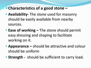 Characteristics of a good stone –
 Availability- The stone used for masonry
should be easily available from nearby
sources.
 Ease of working – The stone should permit
easy dressing and shaping to facilitate
working on it.
 Appearance – should be attractive and colour
should be uniform
 Strength - should be sufficient to carry load.
 